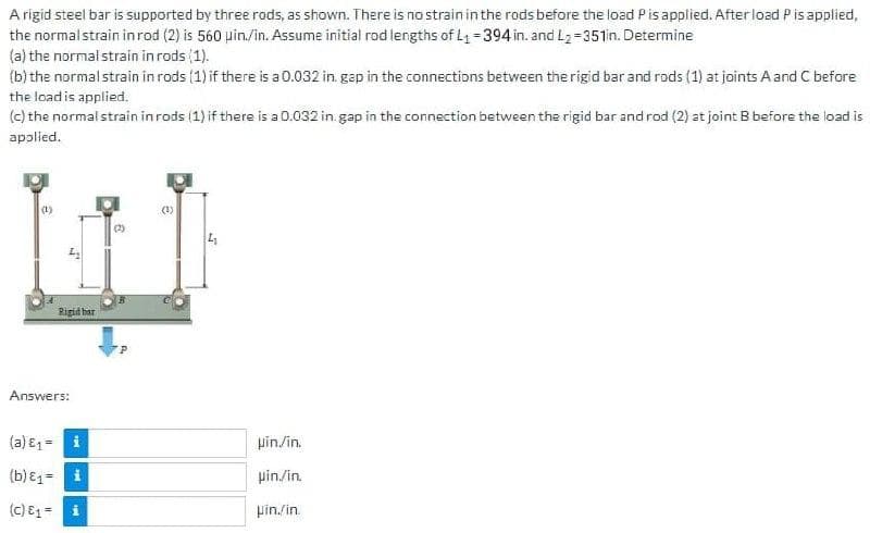 A rigid steel bar is supported by three rods, as shown. There is no strain in the rods before the load Pis applied. After load Pis applied,
the normalstrain inrod (2) is 560 pin./in. Assume initial rod lengths of L =394 in. and L2=351in. Determine
(a) the normalstrain in rods (1).
(b) the normalstrain in rods (1) if there is a 0.032 in. gap in the connections between the rigid bar and rods (1) at joints A and C before
the load is applied.
(c) the normal strain inrods (1) if there is a 0.032 in.gap in the connection between the rigid bar and rod (2) at joint B before the load is
applied.
(1)
Ripid har
Answers:
(a) E1= i
pin/in.
(b) E1= i
pin./in.
(c) E1=
pin./in.
