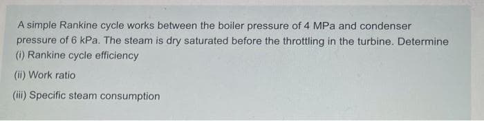 A simple Rankine cycle works between the boiler pressure of 4 MPa and condenser
pressure of 6 kPa. The steam
dry saturated before the throttling in the turbine. Determine
(i) Rankine cycle efficiency
(ii) Work ratio
(iii) Specific steam consumption
