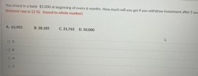 You invest in a bank $5,000 at beginning of every 6 months. How much will you get if you withdraw investment after 5 yea
(Interest rate is 12 %) (round to whole number)
A. 65,905
B. 28,185
C. 31,765 D. 50,000
OD
OB
