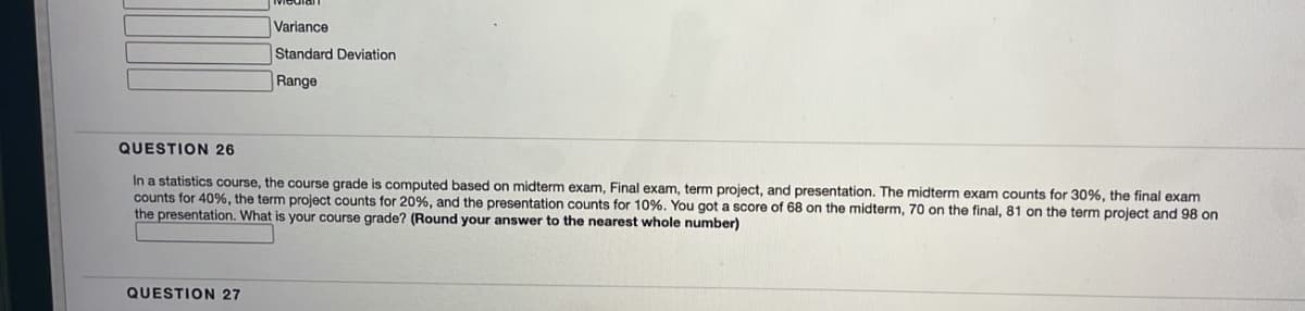 Variance
Standard Deviation
Range
QUESTION 26
In a statistics course, the course grade is computed based on midterm exam, Final exam, term project, and presentation. The midterm exam counts for 30%, the final exam
counts for 40%, the term project counts for 20%, and the presentation counts for 10%. You got a score of 68 on the midterm, 70 on the final, 81 on the term project and 98 on
the presentation. What is your course grade? (Round your answer to the nearest whole number)
QUESTION 27
