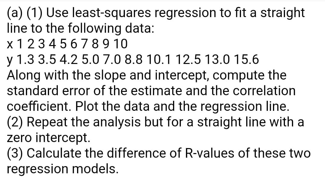 (a) (1) Use least-squares regression to fit a straight
line to the following data:
x 1 23 4 5 6 7 8 9 10
y 1.3 3.5 4.2 5.0 7.0 8.8 10.1 12.5 13.0 15.6
Along with the slope and intercept, compute the
standard error of the estimate and the correlation
coefficient. Plot the data and the regression line.
(2) Repeat the analysis but for a straight line with a
zero intercept.
(3) Calculate the difference of R-values of these two
regression models.
