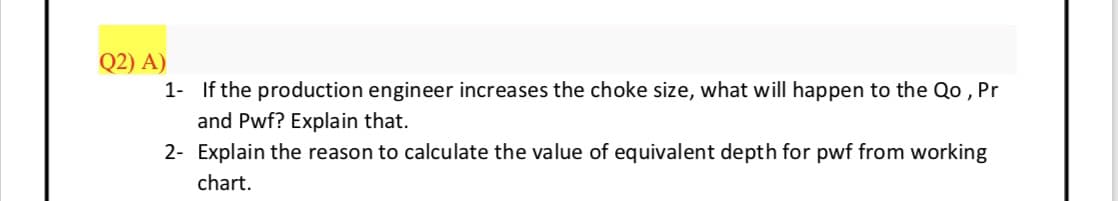 Q2) A)
1- If the production engineer increases the choke size, what will happen to the Qo , Pr
and Pwf? Explain that.
2- Explain the reason to calculate the value of equivalent depth for pwf from working
chart.
