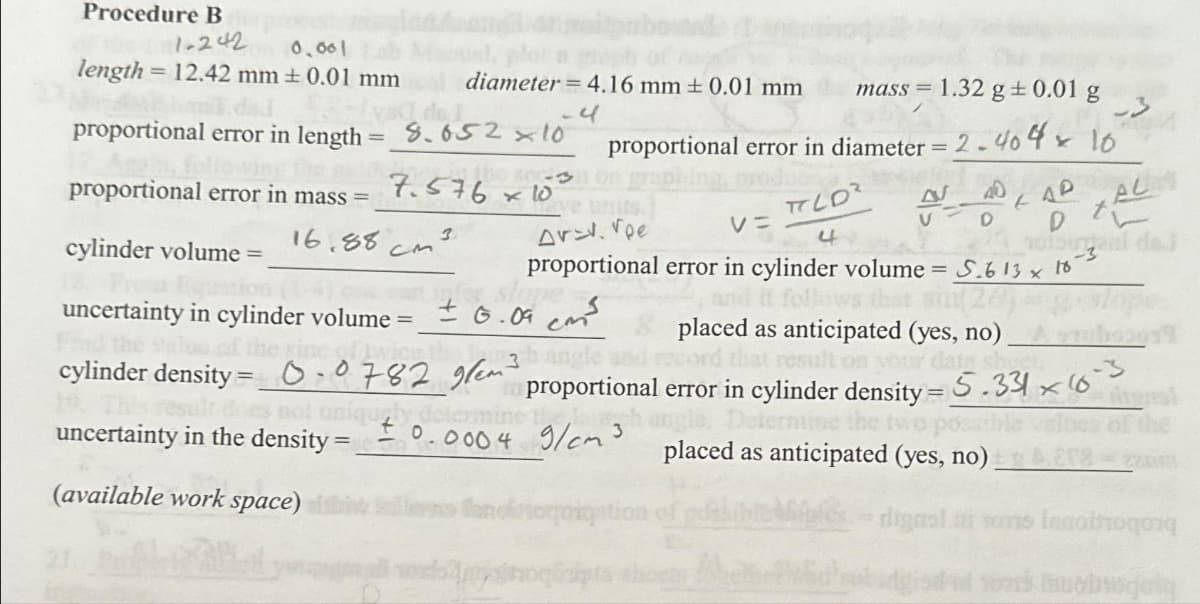 Procedure B
1-242
0.001
length = 12.42 mm ± 0.01 mm
proportional error in length = 8.652 x 10
7.576x10
proportional error in mass=
cylinder volume =
uncertainty in cylinder volume =
diameter = 4.16 mm ± 0.01 mm
4
16.88 см3.
lope
±6.09 cm³
3h angle
mass= 1.32 g + 0.01 g
proportional error in diameter = 2.404 x 10
0.07829/em3
Arev. Voe
TOLD²
V=
4
proportional error in cylinder volume = 5.613 x 18-3
follows that sin(2
40
AVAD LAP
N
D D
321 notburgaal dai
XALA
cylinder density
3
uncertainty in the density = 0.0004 9/cm³
(available work space)
placed as anticipated (yes, no)
your date sheel
proportional error in cylinder density = 5.3363
placed as anticipated (yes, no).
digral
Innotnoqon
uobwoquiq