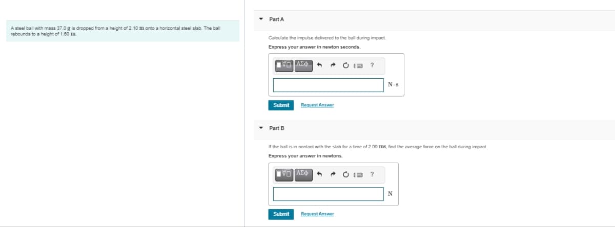 A steel ball with mass 37.0 g is dropped from a height of 2.10 m onto a horizontal steel slab. The ball
rebounds to a height of 1.60 m.
▾ Part A
Calculate the impulse delivered to the ball during impact.
Express your answer in newton seconds.
ΔΙΑΣΦΗ
Submit
▾ Part B
Submit
A
Request Answer
^
If the ball is in contact with the slab for a time of 2.00 ms, find the average force on the ball during impact.
Express your answer in newtons.
ΠΙΑΣΦ
ⒸIF ?
Request Answer
C
N-s
?
N