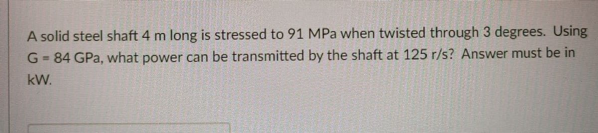 A solid steel shaft 4 m long is stressed to 91 MPa when twisted through 3 degrees. Using
G = 84 GPa, what power can be transmitted by the shaft at 125 r/s? Answer must be in
kW.
