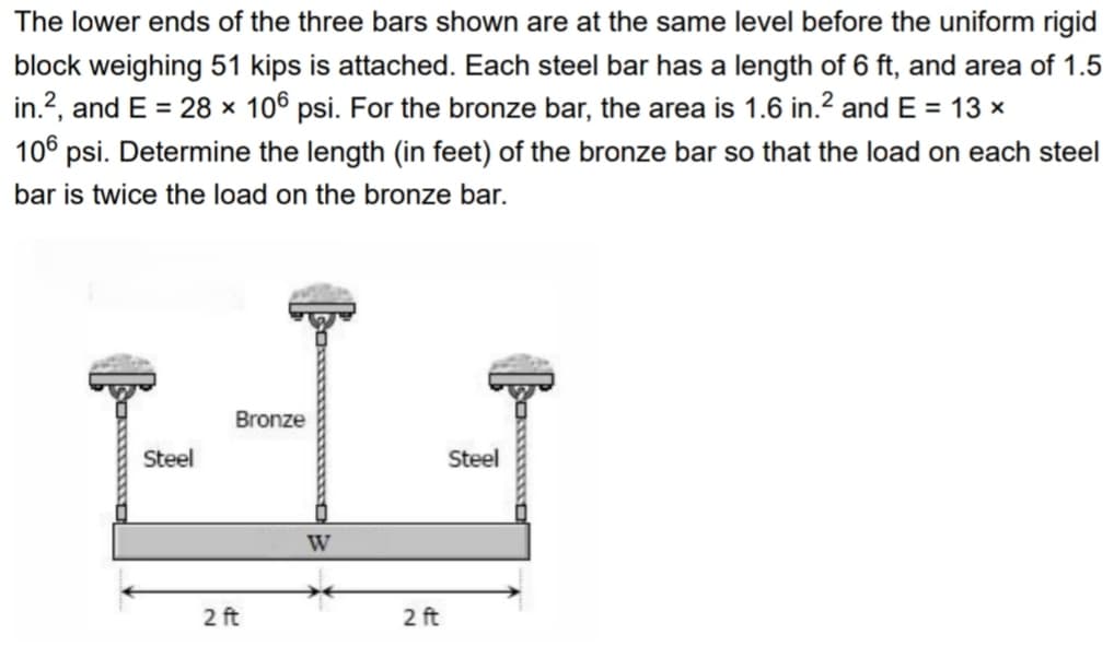 The lower ends of the three bars shown are at the same level before the uniform rigid
block weighing 51 kips is attached. Each steel bar has a length of 6 ft, and area of 1.5
in.?, and E = 28 × 106 psi. For the bronze bar, the area is 1.6 in.2 and E = 13 x
106 psi. Determine the length (in feet) of the bronze bar so that the load on each steel
bar is twice the load on the bronze bar.
Bronze
Steel
Steel
W
2 ft
2 ft
