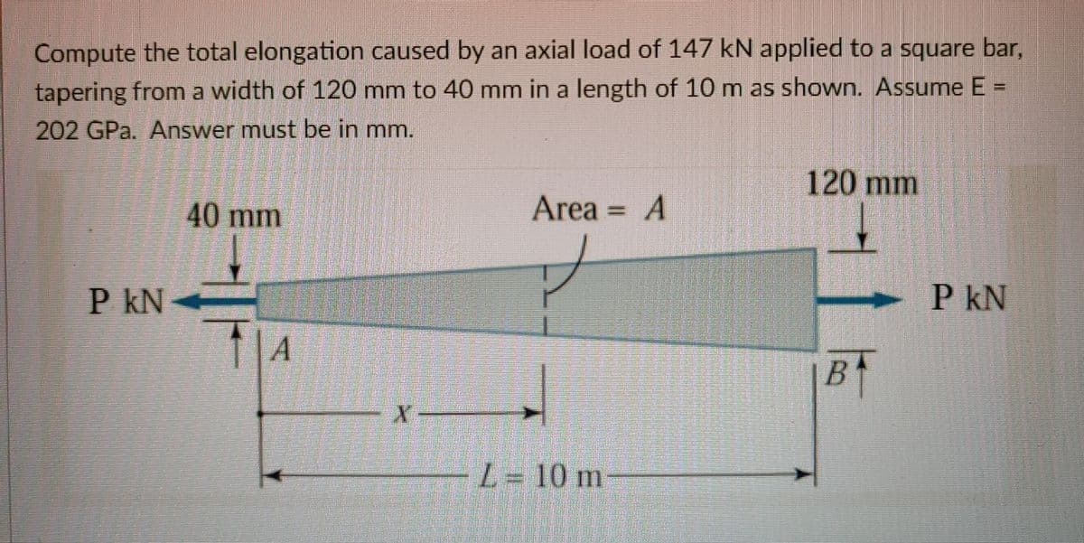 Compute the total elongation caused by an axial load of 147 kN applied to a square bar,
tapering from a width of 120 mm to 40 mm in a length of 10 m as shown. Assume E =
202 GPa. Answer must be in mm.
120 mm
40 mm
Area = A
%D
P kN
P kN
B
L = 10 m
