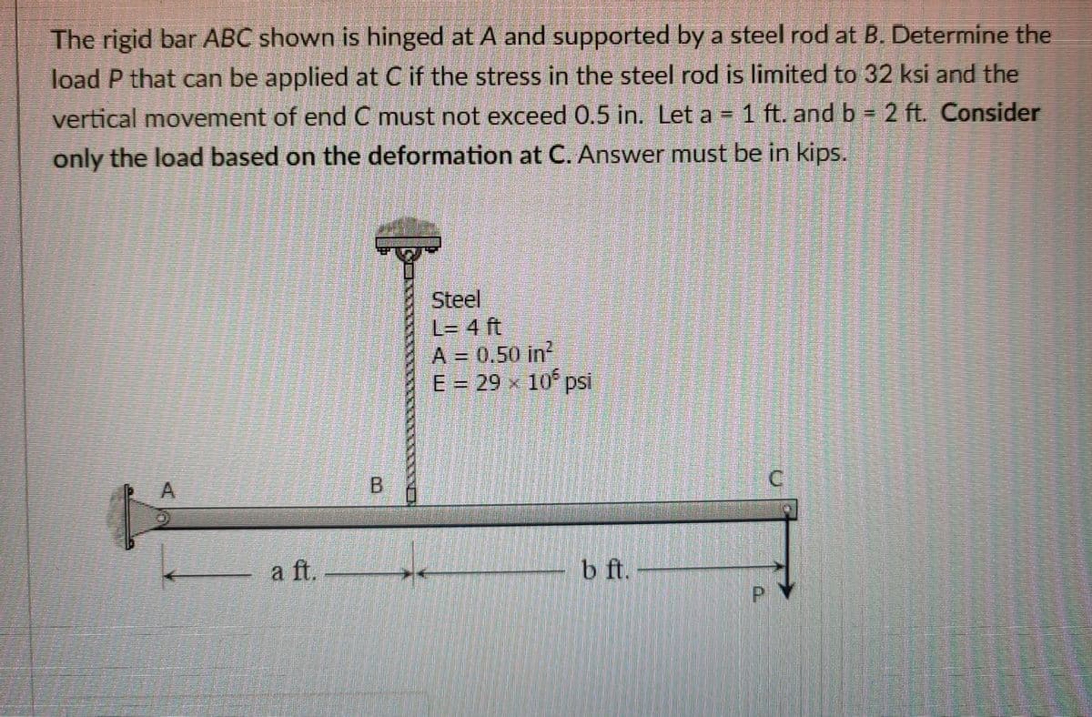 The rigid bar ABC shown is hinged at A and supported by a steel rod at B. Determine the
load P that can be applied at C if the stress in the steel rod is limited to 32 ksi and the
vertical movement of end C must not exceed 0.5 in. Let a = 1 ft. and b 2 ft. Consider
only the load based on the deformation at C. Answer must be in kips.
Steel
L= 4 ft
A 0,50 in
E=29 x 10 psi
A.
B.
a ft. -
b ft. -
P.
