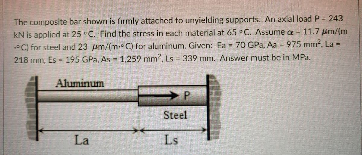 The composite bar shown is firmly attached to unyielding supports. An axial load P = 243
kN is applied at 25 °C. Find the stress in each material at 65 °C. Assume a = 11.7 µm/(m
•C) for steel and 23 um/(m-°C) for aluminum. Given: Ea = 70 GPa, Aa = 975 mm?, La =
218 mm, Es = 195 GPa, As = 1,259 mm2, Ls = 339 mm. Answer must be in MPa.
%3D
%3D
Aluminum
> P
Steel
La
Ls
