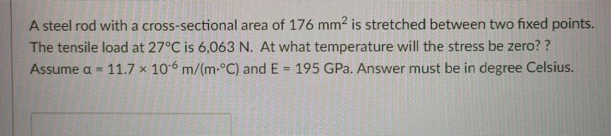 A steel rod with a cross-sectional area of 176 mm2 is stretched between two fixed points.
The tensile load at 27°C is 6,063 N. At what temperature will the stress be zero? ?
Assume a = 11.7 × 106 m/(m-°C) and E = 195 GPa. Answer must be in degree Celsius.
