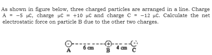 As shown in figure below, three charged particles are arranged in a line. Charge
A = -5 µc, charge uC = +10 µC and charge C = -12 µC. Calculate the net
electrostatic force on particle B due to the other two charges.
6 cm
B
