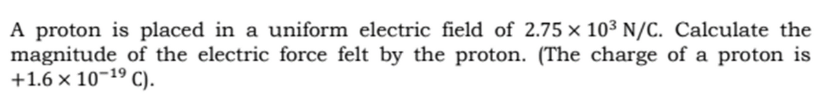 A proton is placed in a uniform electric field of 2.75 x 10³ N/C. Calculate the
magnitude of the electric force felt by the proton. (The charge of a proton is
+1.6 × 10¬19 C).
