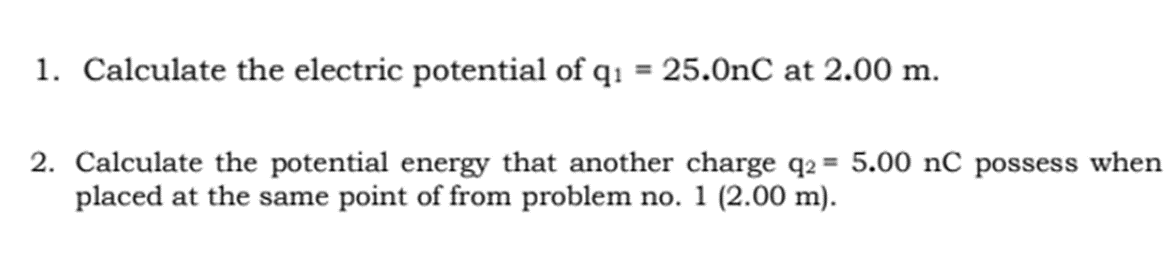 1. Calculate the electric potential of q: = 25.0nC at 2.00 m.
%3D
2. Calculate the potential energy that another charge q2 = 5.00 nC possess when
placed at the same point of from problem no. 1 (2.00 m).
