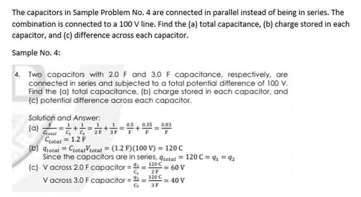 The capacitors in Sample Problem No. 4 are connected in parallel instead of being in series. The
combination is connected to a 100 V line. Find the (a) total capacitance, (b) charge stored in each
capacitor, and (c) difference across each capacitor.
Sample No. 4:
4. Two capacitors with 2.0 F and 3.0 F capacitance, respectively, are
connected in series and subjected to a total potential difference of 100 V.
Find the (a) total capacitance, (b) charge stored in each capacitor, and
(c) potential difference across each capacitor.
Solution and Answer:
(a) -
0.83
Crotal
Crotal = 1.2 F
(b) 9totat = CrotaiVtotat = (1.2 F)(100 V) = 120 C
Since the capacitors are in series, qtotat = 120 C = q; = 92
(c) V across 2.0 F capacitor = 4 = 120 C
V across 3.0 F capacitor = =
= 60 V
2F
120 C
= 40 V
3F
