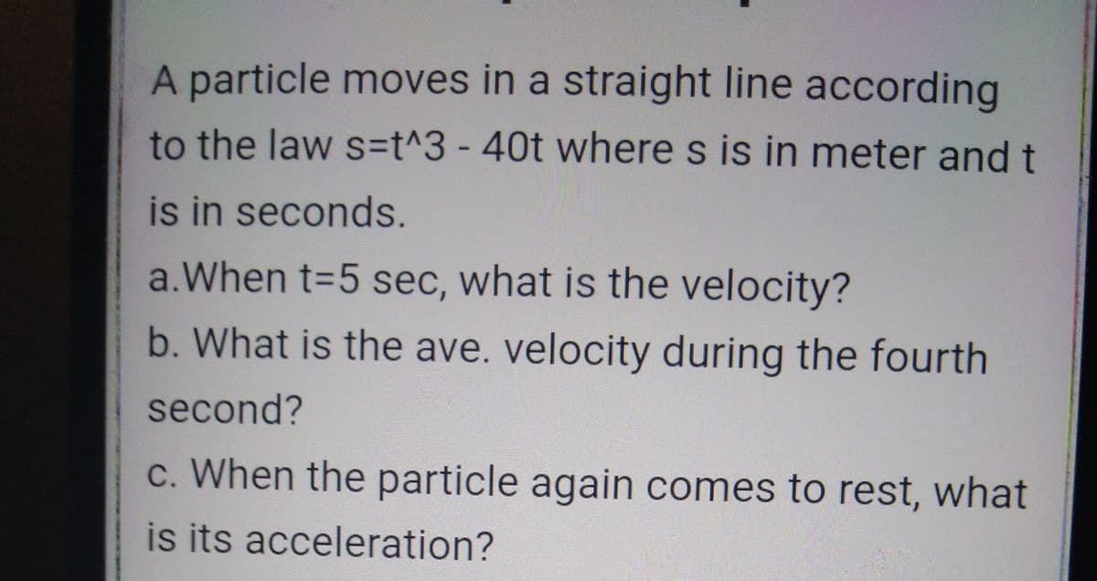 A particle moves in a straight line according
to the law s3t^3 - 40t where s is in meter and t
is in seconds.
a.When t=5 sec, what is the velocity?
b. What is the ave. velocity during the fourth
second?
c. When the particle again comes to rest, what
is its acceleration?
