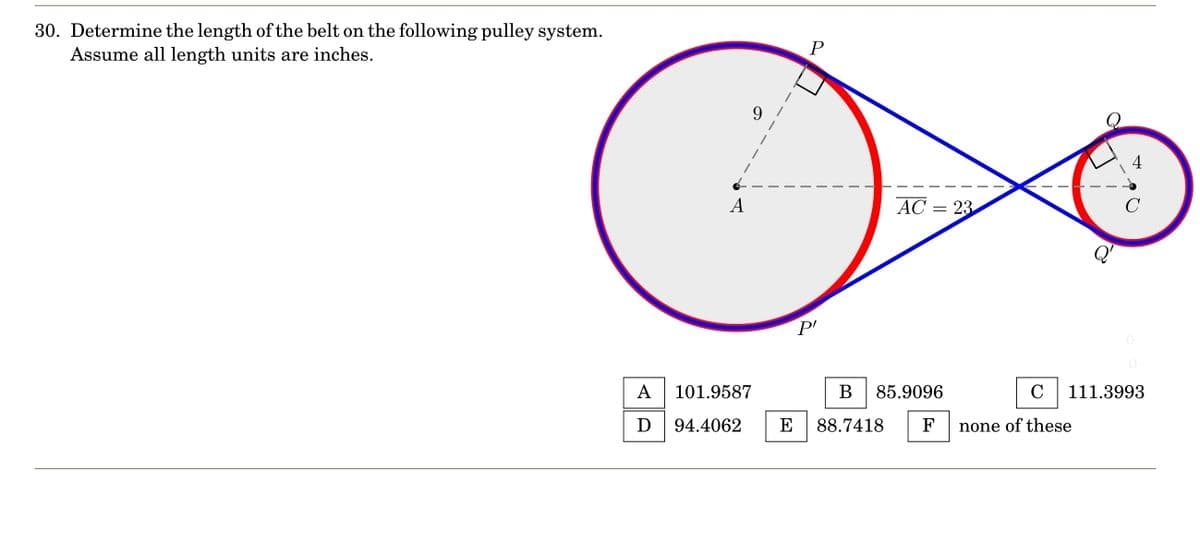 30. Determine the length of the belt on the following pulley system.
Assume all length units are inches.
A
D
A
P
P'
AC = 23
101.9587
B 85.9096
94.4062 E 88.7418 F
C 111.3993
no of these