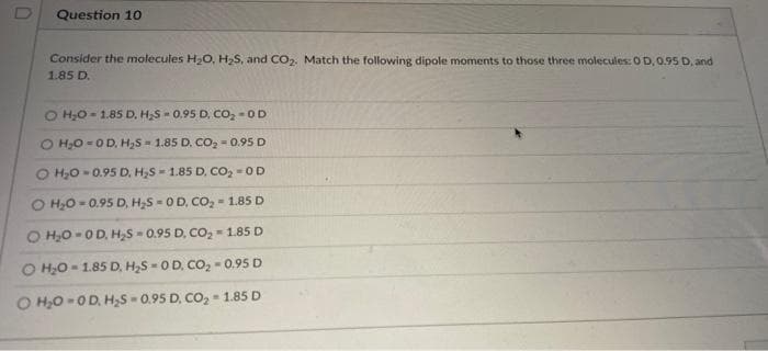 D
Question 10
Consider the molecules H₂O, H₂S, and CO₂. Match the following dipole moments to those three molecules: 0 D, 0.95 D, and
1.85 D.
O H₂O 1.85 D, H₂S-0.95 D. CO₂-OD
O H₂O OD, H₂S= 1.85 D. CO₂-0.95 D
O H₂O- 0.95 D. H₂S 1.85 D, CO₂ = OD
O H₂O=0.95 D, H₂S 0 D, CO₂ 1.85 D
O H₂O-OD, H₂S 0.95 D. CO₂ 1.85 D
O H₂O-1.85 D, H₂S 0 D. CO₂-0.95 D
O H₂O-OD, H₂S-0.95 D. CO₂ = 1.85 D
=