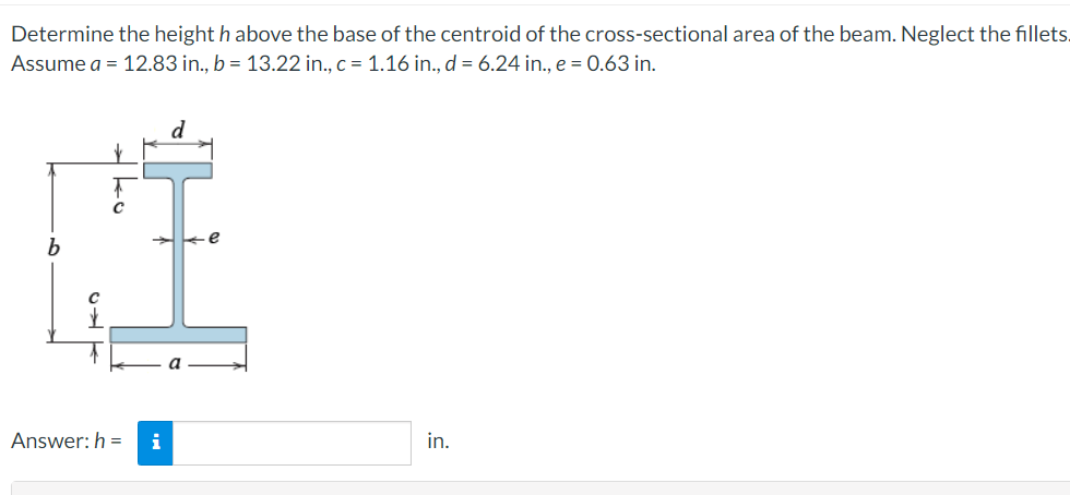 Determine the height h above the base of the centroid of the cross-sectional area of the beam. Neglect the fillets.
Assume a = 12.83 in., b = 13.22 in., c = 1.16 in., d = 6.24 in., e = 0.63 in.
d
Answer: h =
i
in.
