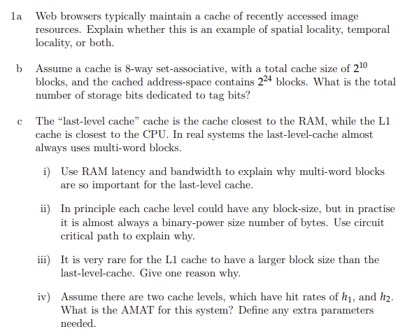 la Web browsers typically maintain a cache of recently accessed image
resources. Explain whether this is an example of spatial locality, temporal
locality, or both.
b Assume a cache is 8-way set-associative, with a total cache size of 210
blocks, and the cached address-space contains 224 blocks. What is the total
number of storage bits dedicated to tag bits?
c The "last-level cache" cache is the cache closest to the RAM, while the L1
cache is closest to the CPU. In real systems the last-level-cache almost
always uses multi-word blocks.
i) Use RAM latency and bandwidth to explain why multi-word blocks
are so important for the last-level cache.
ii) In principle each cache level could have any block-size, but in practise
it is almost always a binary-power size number of bytes. Use circuit
critical path to explain why.
iii) It is very rare for the L1 cache to have a larger block size than the
last-level-cache. Give one reason why.
iv) Assume there are two cache levels, which have hit rates of h1, and h2.
What is the AMAT for this system? Define any extra parameters
needed.
