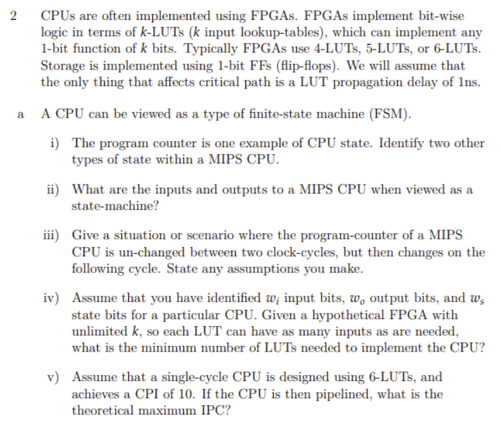 2
CPUS are often implemented using FPGAS. FPGAS implement bit-wise
logic in terms of k-LUTS (k input lookup-tables), which can implement any
1-bit function of k bits. Typically FPGAS use 4-LUTS, 5-LUTS, or 6-LUTS.
Storage is implemented using 1-bit FFs (flip-flops). We will assume that
the only thing that affects critical path is a LUT propagation delay of 1ns.
A CPU can be viewed as a type of finite-state machine (FSM).
a
i) The program counter is one example of CPU state. Identify two other
types of state within a MIPS CPU.
ii) What are the inputs and outputs to a MIPS CPU when viewed as a
state-machine?
iii) Give a situation or scenario where the program-counter of a MIPS
CPU is un-changed between two clock-cycles, but then changes on the
following cycle. State any assumptions you make.
iv) Assume that you have identified w; input bits, w, output bits, and ws
state bits for a particular CPU. Given a hypothetical FPGA with
unlimited k, so each LUT can have as many inputs as are needed,
what is the minimum number of LUTS needed to implement the CPU?
v) Assume that a single-cycle CPU is designed using 6-LUTS, and
achieves a CPI of 10. If the CPU is then pipelined, what is the
theoretical maximum IPC?
