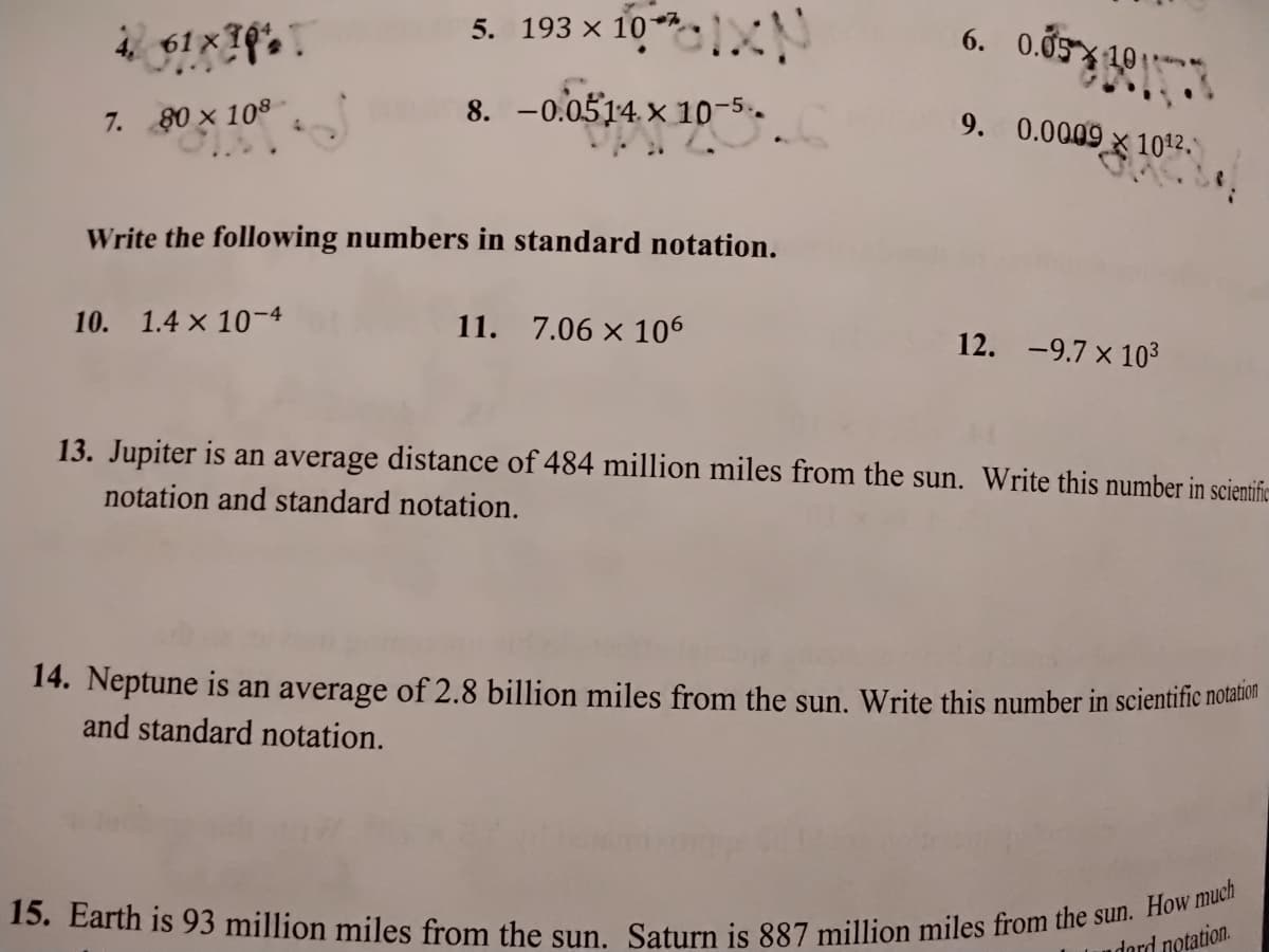 15. Earth is 93 million miles from the sun. Saturn is 887 million miles from the sun. How much
5. 193 x 10
6. 0.05 10
4 61 x 10%
8. -0.0514. × 10-5.
9. 0.0009 x 1012,"
7. 80 x 108
Write the following numbers in standard notation.
10. 1.4 x 10-4
11. 7.06 x 106
12. -9.7 x 103
13. Jupiter is an average distance of 484 million miles from the sun. Write this number in scientifc-
notation and standard notation.
14. Neptune is an average of 2.8 billion miles from the sun. Write this number in scientific notanc
and standard notation.
dord notation.
