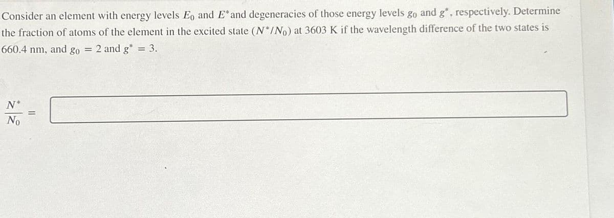 Consider an element with energy levels Eo and E* and degeneracies of those energy levels go and g", respectively. Determine
the fraction of atoms of the element in the excited state (N*/No) at 3603 K if the wavelength difference of the two states is
660.4 nm, and go = 2 and g* = 3.
N*
No
=