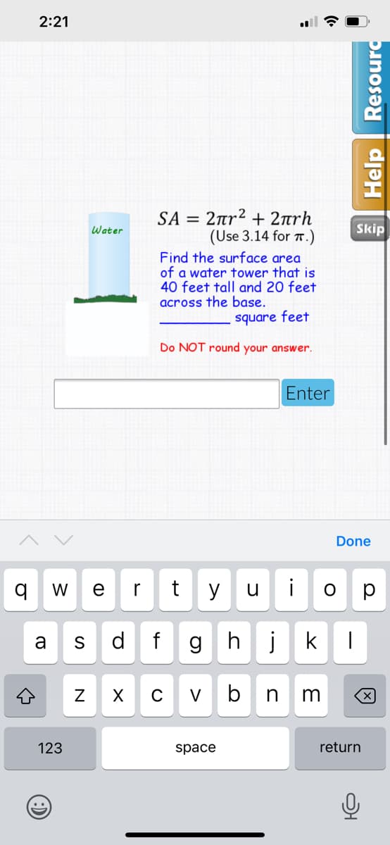 2:21
SA2πr + 2πηrh
(Use 3.14 for .)
Water
Skip
Find the surface area
of a water tower that is
40 feet tall and 20 feet
across the base.
square feet
Do NOT round your answer.
Enter
Done
W
e
r
y
i
p
a
d
hj
C
V
b
123
space
return
Help
punosə
