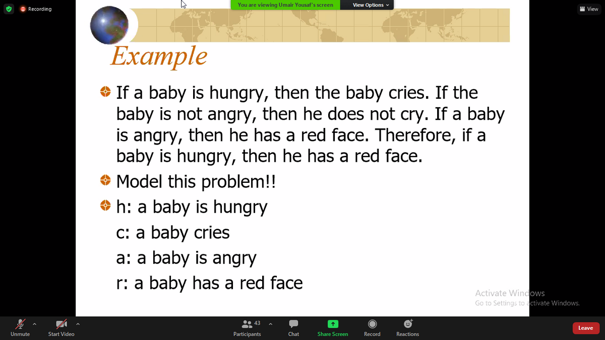 You are viewing Umair Yousaf's screen
View Options v
Recording
" View
Example
O If a baby is hungry, then the baby cries. If the
baby is not angry, then he does not cry. If a baby
is angry, then he has a red face. Therefore, if a
baby is hungry, then he has a red face.
O Model this problem!!
O h: a baby is hungry
C: a baby cries
a: a baby is angry
r: a baby has a red face
Activate Windows
Go to Settings to activate Windows.
• 43
Leave
Unmute
Start Video
Participants
Chat
Share Screen
Record
Reactions
