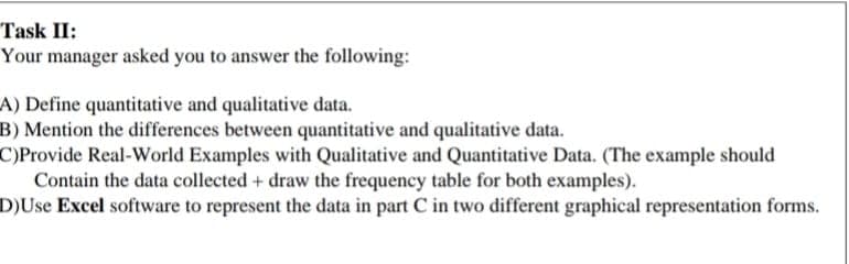 Task II:
Your manager asked you to answer the following:
A) Define quantitative and qualitative data.
B) Mention the differences between quantitative and qualitative data.
C)Provide Real-World Examples with Qualitative and Quantitative Data. (The example should
Contain the data collected + draw the frequency table for both examples).
D)Use Excel software to represent the data in part C in two different graphical representation forms.
