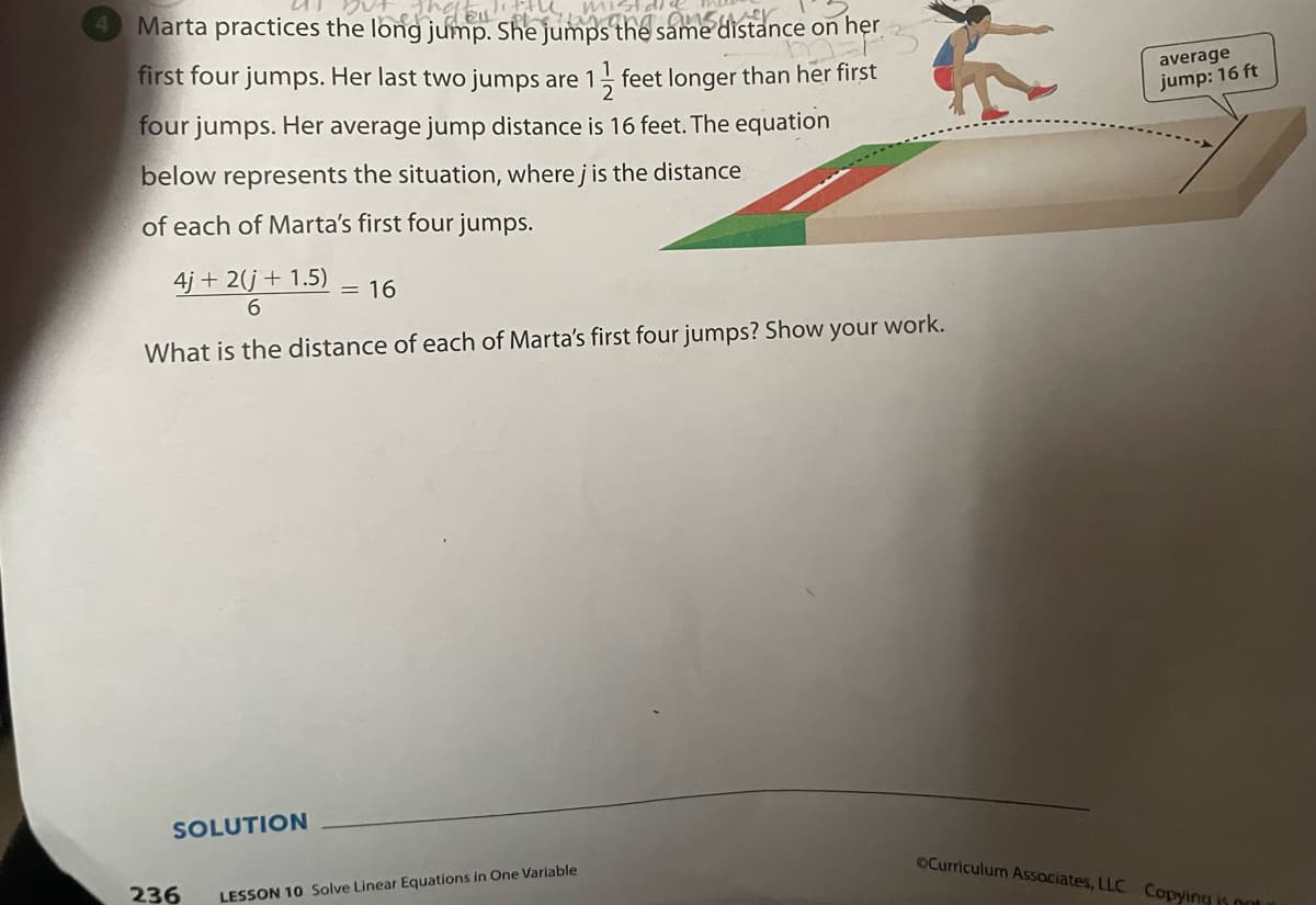 Marta practices the long jump. She jumps Ghế same distance on her
first four jumps. Her last two jumps are 1 feet longer than her first
average
jump: 16 ft
four jumps. Her average jump distance is 16 feet. The equation
below represents the situation, where j is the distance
of each of Marta's first four jumps.
4j + 2(j+ 1.5)
= 16
What is the distance of each of Marta's first four jumps? Show your work.
SOLUTION
236
OCurriculum Assaciates, LLC Copying is ont
LESSON 10 Solve Linear Equations in One Variable
