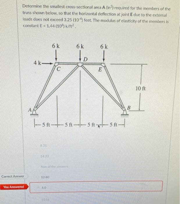 Determine the smallest cross-sectional area A (in²) required for the members of the
truss shown below, so that the horizontal deflection at joint E due to the external
loads does not exceed 3.25 (104) feet. The modulus of elasticity of the members is
constant E= 1.44 (106) k/ft².
Correct Answer
You Answered
4 k-
8.31
14.23
12.80
6 k
- 5 ft-
5 ft 5 ft-5 ft 5 ft-
Non of the answers
6.0
C
10.51
6 k
to
6 k
E
B
10 ft