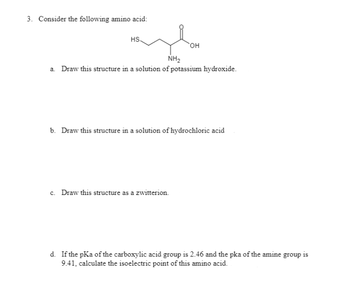 3. Consider the following amino acid:
HS.
OH
NH2
a. Draw this structure in a solution of potassium hydroxide.
b. Draw this structure in a solution of hydrochloric acid
c. Draw this structure as a zwitterion.
d. If the pKa of the carboxylic acid group is 2.46 and the pka of the amine group is
9.41, calculate the isoelectric point of this amino acid.
