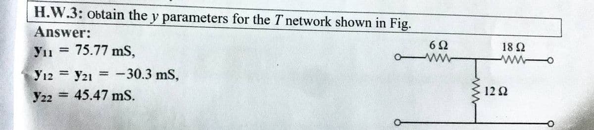 H.W.3: obtain the y parameters for the T network shown in Fig.
Answer:
Уп
75.77 mS,
Y12 Y21 = -30.3 mS,
Y22 45.47 mS.
-
=
O
652
ww
18 Ω
ww
12 Q2