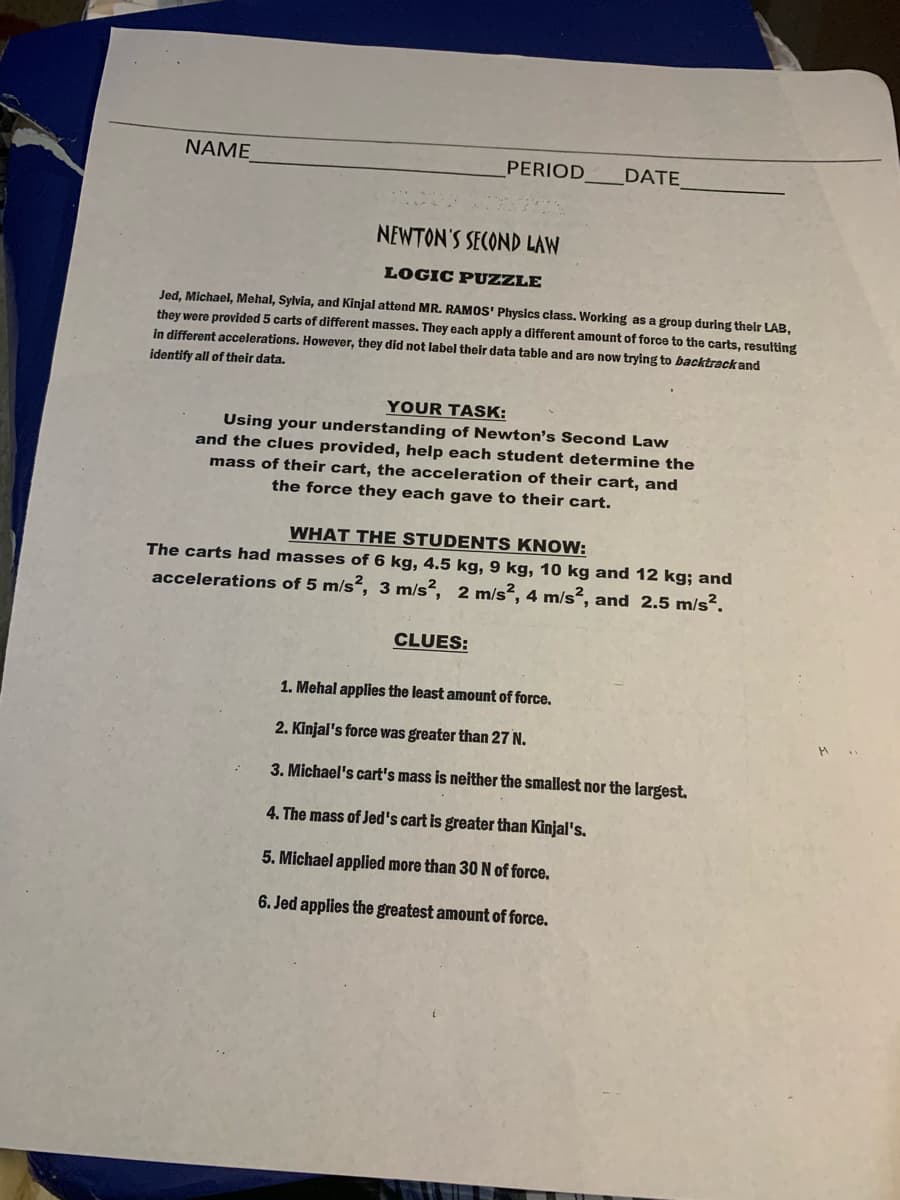 ΝΑΜΕ
PERIOD
DATE
NEWTON'S SECOND LAW
LOGIC PUZZLE
Jed, Michael, Mehal, Sylvia, and Kinjal attend MR. RAMOS' Physics class. Working as a group during their LAB,
they were provided 5 carts of different masses. They each apply a different amount of force to the carts, resulting
in different accelerations. However, they did not label their data table and are now trying to backtrack and
identify all of their data.
YOUR TASK:
Using your understanding of Newton's Second Law
and the clues provided, help each student determine the
mass of their cart, the acceleration of their cart, and
the force they each gave to their cart.
WHAT THE STUDENTS KNOW:
The carts had masses of 6 kg, 4.5 kg, 9 kg, 10 kg and 12 kg; and
accelerations of 5 m/s², 3 m/s?, 2 m/s², 4 m/s², and 2.5 m/s².
CLUES:
1. Mehal applies the least amount of force.
2. Kinjal's force was greater than 27 N.
3. Michael's cart's mass is neither the smallest nor the largest.
4. The mass of Jed's cart is greater than Kinjal's.
5. Michael applied more than 30N of force.
6. Jed applies the greatest amount of force.
