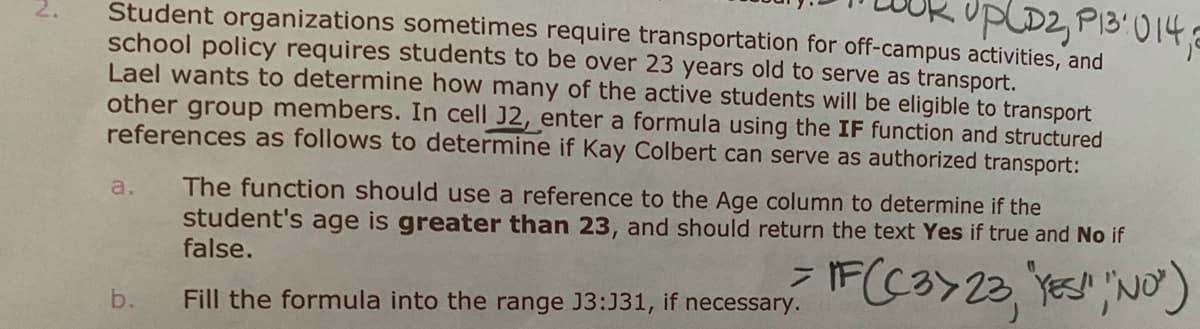 upLD2, P13:014
Student organizations sometimes require transportation for off-campus activities, and
2.
school policy requires students to be over 23 years old to serve as transport.
Lael wants to determine how many of the active students will be eligible to transport
other group members. In cell J2, enter a formula using the IF function and structured
references as follows to determine if Kay Colbert can serve as authorized transport:
The function should use a reference to the Age column to determine if the
student's age is greater than 23, and should return the text Yes if true and No if
false.
a.
b.
Fill the formula into the range J3:J31, if necessary.
