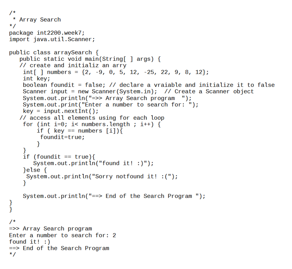 /*
*
Array Search
package int2200.week7;
import java.util.Scanner;
*/
public class arraySearch {
public static void main(String[] args) {
// create and initializ an arry
int[] numbers = {2, -9, 0, 5, 12, -25, 22, 9, 8, 12};
int key;
}
}
boolean foundit = false; // declare a vraiable and initialize it to false
Scanner input = new Scanner (System.in); // Create a Scanner object
System.out.println("=>> Array Search program ");
System.out.print("Enter
a number to search for: ");
key=input.nextInt ();
// access all elements using for each loop
for (int i=0; i< numbers.length; i++) {
if (key == numbers [i]) {
foundit=true;
}
}
if (foundit == true){
System.out.println("found it! :)");
}else {
System.out.println("Sorry
}
System.out.println("==> End of the Search Program ");
/*
=>> Array Search program
Enter a number to search for: 2
found it! :)
notfound it! :(");
==> End of the Search Program
*/