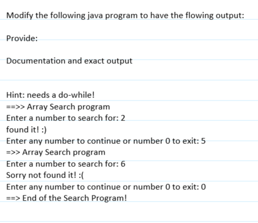 Modify the following java program to have the flowing output:
Provide:
Documentation and exact output
Hint: needs a do-while!
==>> Array Search program
Enter a number to search for: 2
found it! :)
Enter any number to continue or number 0 to exit: 5
=>> Array Search program
Enter a number to search for: 6
Sorry not found it! :(
Enter any number to continue or number 0 to exit: 0
==> End of the Search Program!