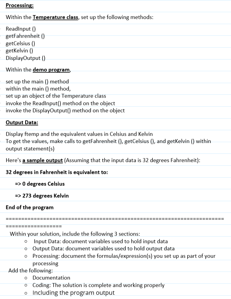 Processing:
Within the Temperature class, set up the following methods:
ReadInput ()
getFahrenheit ()
getCelsius ()
getKelvin ()
DisplayOutput ()
Within the demo program,
set up the main () method
within the main () method,
set up an object of the Temperature class
invoke the ReadInput() method on the object
invoke the DisplayOutput() method on the object
Output Data:
Display ftemp and the equivalent values in Celsius and Kelvin
To get the values, make calls to getFahrenheit (), getCelsius (), and getKelvin () within
output statement(s)
Here's a sample output (Assuming that the input data is 32 degrees Fahrenheit):
32 degrees in Fahrenheit is equivalent to:
=> 0 degrees Celsius
=> 273 degrees Kelvin
End of the program
===
==================
Within your solution, include the following 3 sections:
====
Input Data: document variables used to hold input data
o Output Data: document variables used to hold output data
o Processing: document the formulas/expression(s) you set up as part of your
processing
Add the following:
O
Documentation
o Coding: The solution is complete and working properly
o
Including the program output