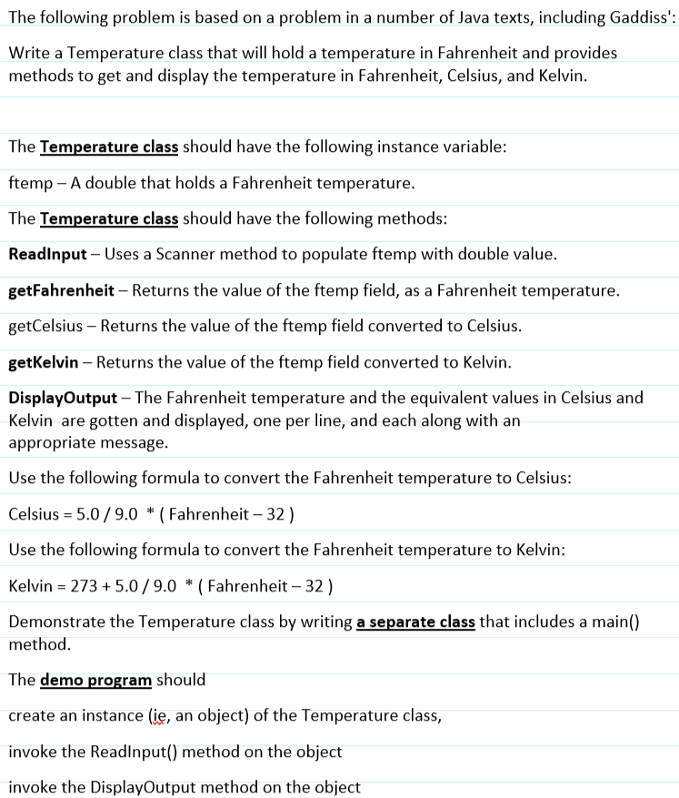 The following problem is based on a problem in a number of Java texts, including Gaddiss':
Write a Temperature class that will hold a temperature in Fahrenheit and provides
methods to get and display the temperature in Fahrenheit, Celsius, and Kelvin.
The Temperature class should have the following instance variable:
ftemp - A double that holds a Fahrenheit temperature.
The Temperature class should have the following methods:
ReadInput - Uses a Scanner method to populate ftemp with double value.
getFahrenheit - Returns the value of the ftemp field, as a Fahrenheit temperature.
getCelsius - Returns the value of the ftemp field converted to Celsius.
getKelvin - Returns the value of the ftemp field converted to Kelvin.
DisplayOutput - The Fahrenheit temperature and the equivalent values in Celsius and
Kelvin are gotten and displayed, one per line, and each along with an
appropriate message.
Use the following formula to convert the Fahrenheit temperature to Celsius:
Celsius = 5.0/9.0 * (Fahrenheit - 32)
Use the following formula to convert the Fahrenheit temperature to Kelvin:
Kelvin = 273 +5.0/9.0 * (Fahrenheit - 32)
Demonstrate the Temperature class by writing a separate class that includes a main()
method.
The demo program should
create an instance (ie, an object) of the Temperature class,
invoke the ReadInput() method on the object
invoke the DisplayOutput method on the object