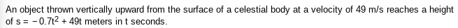 An object thrown vertically upward from the surface of a celestial body at a velocity of 49 m/s reaches a height
of s= -0.7t2 + 49t meters int seconds.
