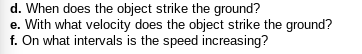 d. When does the object strike the ground?
e. With what velocity does the object strike the ground?
f. On what intervals is the speed increasing?
