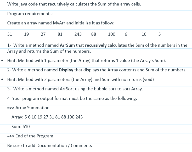 Write java code that recursively calculates the Sum of the array cells.
Program requirements:
Create an array named MyArr and initialize it as follow:
243 88
31
19
27
81
100
6
10
5
1- Write a method named ArrSum that recursively calculates the Sum of the numbers in the
Array and returns the Sum of the numbers.
Hint: Method with 1 parameter (the Array) that returns 1 value (the Array's Sum).
2- Write a method named Display that displays the Array contents and Sum of the numbers.
Hint: Method with 2 parameters (the Array) and Sum with no returns (void)
3- Write a method named ArrSort using the bubble sort to sort Array.
4- Your program output format must be the same as the following:
=>> Array Summation
Array: 5 6 10 19 27 31 81 88 100 243
Sum: 610
=>> End of the Program
Be sure to add Documentation / Comments