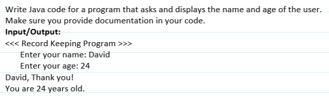 Write Java code for a program that asks and displays the name and age of the user.
Make sure you provide documentation in your code.
Input/Output:
<<< Record Keeping Program >>>
Enter your name: David
Enter your age: 24
David, Thank you!
You are 24 years old.