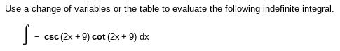 **Evaluating Indefinite Integrals Using Substitution or Integral Tables**

To evaluate the following indefinite integral, either by using a change of variables (substitution) or referring to a table of integrals, follow the given instructions:

\[ \int -\csc(2x + 9) \cot(2x + 9) \, dx \]

In this context:
- \( \csc \) represents the cosecant function.
- \( \cot \) represents the cotangent function.

Steps you might consider:
1. Use a substitution \( u = 2x + 9 \), then \( du = 2 \, dx \), to simplify the integral.
2. Alternatively, consult a table of integrals for a direct formula for integrals involving cosecant and cotangent functions.
  
By proceeding with the substitution method, the integral can be simplified and evaluated accordingly.