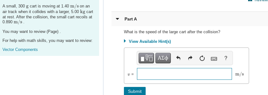 A small, 300 g cart is moving at 1.40 m/s on an
air track when it collides with a larger, 5.00 kg cart
at rest. After the collision, the small cart recoils at
0.890 m/s.
Part A
You may want to review (Page) .
What is the speed of the large cart after the collision?
For help with math skills, you may want to review:
• View Available Hint(s)
Vector Components
?
v =
m/s
Submit
