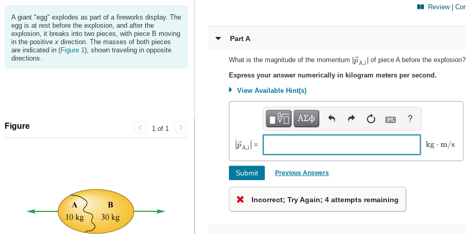 I Review | Cor
A giant "egg" explodes as part of a fireworks display. The
egg is at rest before the explosion, and after the
explosion, it breaks into two pieces, with piece B moving
in the positive x direction. The masses of both pieces
are indicated in (Figure 1), shown traveling in opposite
Part A
directions.
What is the magnitude of the momentum lPA;l of piece A before the explosion?
Express your answer numerically in kilogram meters per second.
• View Available Hint(s)
?
Figure
1 of 1
Pail =
kg · m/s
Submit
Previous Answers
X Incorrect; Try Again; 4 attempts remaining
A
B
10 kg
30 kg
