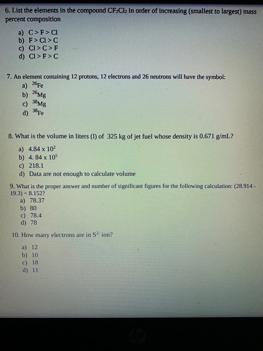 6. List the elements in the compound CF2CI2 in order of increasing (smallest to largest) mass
percent composition
a) C>F> Cl
b) F> Cl > C
c) Cl > C > F
d) Cl > F > C
7. An element containing 12 protons, 12 electrons and 26 neutrons will have the symbol:
a) 26FE
26M8
b)
38MB
c)
38Fe
d)
8. What is the volume in liters (1) of 325 kg of jet fuel whose density is 0.671 g/mL?
a) 4.84 x 102
b) 4. 84 x 105
c) 218.1
d) Data are not enough to calculate volume
9. What is the proper answer and number of significant figures for the following calculation: (28.914 -
19.3) x 8.152?
a) 78.37
b) 80
c) 78.4
d) 78
10. How many electrons are in S2- ion?
a) 12
b) 10
c) 18
d) 11
