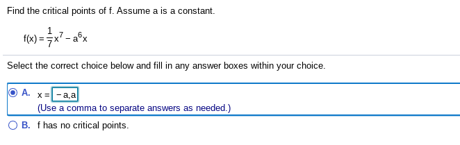 Find the critical points of f. Assume a is a constant.
f(x) = x7 - a°x
Select the correct choice below and fill in any answer boxes within your choice.
A. x=
a,a
(Use a comma to separate answers as needed.)
O B. f has no critical points.
