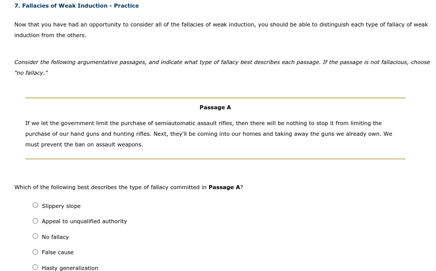 7. Fallacies of Weak Induction - Practice
Now that you have had an opportunity to consider all of the fallacies of weak induction, you should be able to distinguish each type of fallacy of weak
induction from the others.
Consider the following argumentative passages, and indicate what type of fallacy best describes each passage. If the passage is not fallacious, choose
"no fallacy."
Passage A
If we let the government limit the purchase of semiautomatic assault rifles, then there will be nothing to stop it from limiting the
purchase of our hand guns and hunting rifles. Next, they'll be coming into our homes and taking away the guns we already own. We
must prevent the ban on assault weapons.
Which of the following best describes the type of fallacy committed in Passage A?
O Sippery slope
Appeal to unqualified authority
No fallacy
False cause
Hasty generalization
