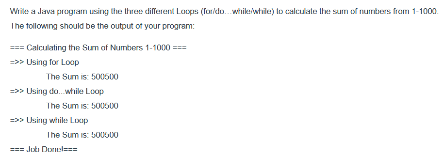 Write a Java program using the three different Loops (for/do...while/while) to calculate the sum of numbers from 1-1000.
The following should be the output of your program:
=== Calculating the Sum of Numbers 1-1000 ===
=>> Using for Loop
The Sum is: 500500
=>> Using do...while Loop
===
The Sum is: 500500
=>> Using while Loop
The Sum is: 500500
Job Done!===